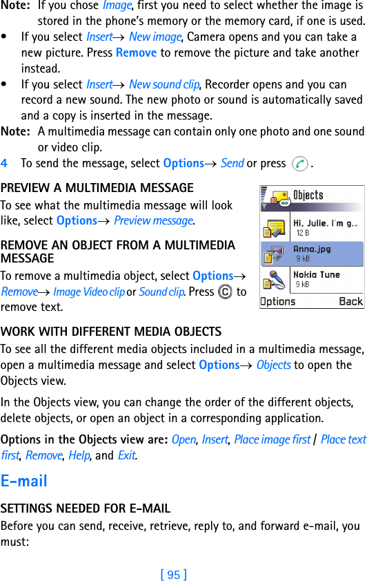[ 95 ]Note: If you chose Image, first you need to select whether the image is stored in the phone’s memory or the memory card, if one is used.• If you select Insert→ New image, Camera opens and you can take a new picture. Press Remove to remove the picture and take another instead.• If you select Insert→ New sound clip, Recorder opens and you can record a new sound. The new photo or sound is automatically saved and a copy is inserted in the message.Note: A multimedia message can contain only one photo and one sound or video clip.4To send the message, select Options→ Send or press  .PREVIEW A MULTIMEDIA MESSAGETo see what the multimedia message will look like, select Options→ Preview message.REMOVE AN OBJECT FROM A MULTIMEDIA MESSAGETo remove a multimedia object, select Options→ Remove→ Image Video clip or Sound clip. Press   to remove text.WORK WITH DIFFERENT MEDIA OBJECTSTo see all the different media objects included in a multimedia message, open a multimedia message and select Options→ Objects to open the Objects view. In the Objects view, you can change the order of the different objects, delete objects, or open an object in a corresponding application. Options in the Objects view are: Open, Insert, Place image first / Place text first, Remove, Help, and Exit.E-mailSETTINGS NEEDED FOR E-MAILBefore you can send, receive, retrieve, reply to, and forward e-mail, you must: