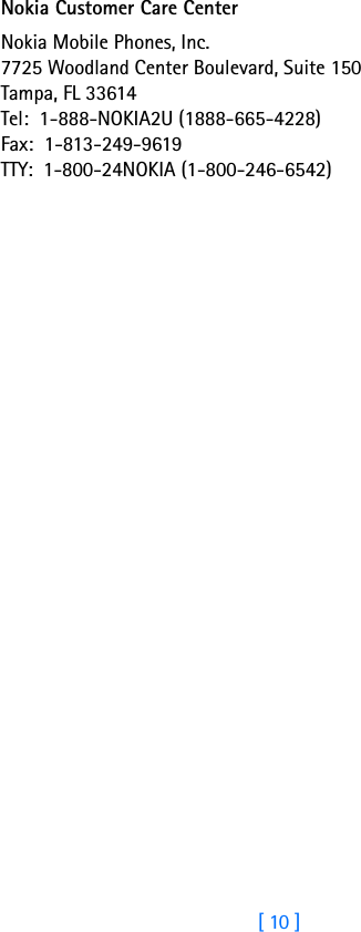 [ 10 ]Nokia Customer Care CenterNokia Mobile Phones, Inc.7725 Woodland Center Boulevard, Suite 150Tampa, FL 33614Tel:  1-888-NOKIA2U (1888-665-4228)Fax:  1-813-249-9619TTY:  1-800-24NOKIA (1-800-246-6542)
