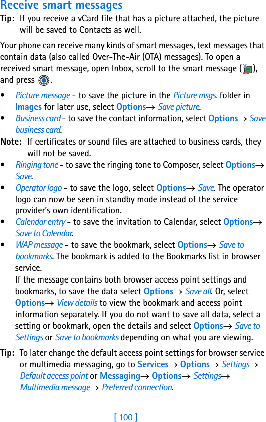 [ 100 ]8Receive smart messagesTip: If you receive a vCard file that has a picture attached, the picture will be saved to Contacts as well.Your phone can receive many kinds of smart messages, text messages that contain data (also called Over-The-Air (OTA) messages). To open a received smart message, open Inbox, scroll to the smart message ( ), and press  .•Picture message - to save the picture in the Picture msgs. folder in Images for later use, select Options→ Save picture.•Business card - to save the contact information, select Options→ Save business card.Note: If certificates or sound files are attached to business cards, they will not be saved.•Ringing tone - to save the ringing tone to Composer, select Options→ Save.•Operator logo - to save the logo, select Options→ Save. The operator logo can now be seen in standby mode instead of the service provider’s own identification.•Calendar entry - to save the invitation to Calendar, select Options→ Save to Calendar.•WAP message - to save the bookmark, select Options→ Save to bookmarks. The bookmark is added to the Bookmarks list in browser service.If the message contains both browser access point settings and bookmarks, to save the data select Options→ Save all. Or, select Options→ View details to view the bookmark and access point information separately. If you do not want to save all data, select a setting or bookmark, open the details and select Options→ Save to Settings or Save to bookmarks depending on what you are viewing.Tip: To later change the default access point settings for browser service or multimedia messaging, go to Services→ Options→ Settings→ Default access point or Messaging→ Options→ Settings→ Multimedia message→ Preferred connection.