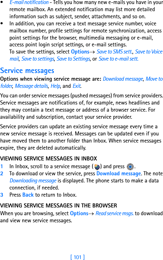 [ 101 ]•E-mail notification - Tells you how many new e-mails you have in your remote mailbox. An extended notification may list more detailed information such as subject, sender, attachments, and so on.• In addition, you can receive a text message service number, voice mailbox number, profile settings for remote synchronization, access point settings for the browser, multimedia messaging or e-mail, access point login script settings, or e-mail settings. To save the settings, select Options→ Save to SMS sett., Save to Voice mail, Save to settings, Save to Settings, or Save to e-mail sett. Service messagesOptions when viewing service message are: Download message, Move to folder, Message details, Help, and Exit.You can order service messages (pushed messages) from service providers. Service messages are notifications of, for example, news headlines and they may contain a text message or address of a browser service. For availability and subscription, contact your service provider.Service providers can update an existing service message every time a new service message is received. Messages can be updated even if you have moved them to another folder than Inbox. When service messages expire, they are deleted automatically.VIEWING SERVICE MESSAGES IN INBOX1In Inbox, scroll to a service message ( ) and press  .2To download or view the service, press Download message. The note Downloading message is displayed. The phone starts to make a data connection, if needed. 3Press Back to return to Inbox.VIEWING SERVICE MESSAGES IN THE BROWSERWhen you are browsing, select Options→ Read service msgs. to download and view new service messages.