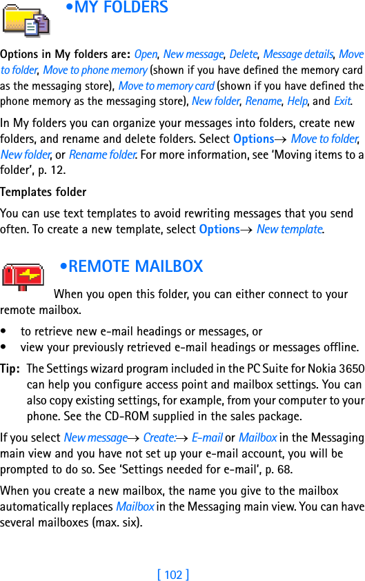 [ 102 ]8 •MY FOLDERS      Options in My folders are: Open, New message, Delete, Message details, Move to folder, Move to phone memory (shown if you have defined the memory card as the messaging store), Move to memory card (shown if you have defined the phone memory as the messaging store), New folder, Rename, Help, and Exit. In My folders you can organize your messages into folders, create new folders, and rename and delete folders. Select Options→ Move to folder, New folder, or Rename folder. For more information, see ‘Moving items to a folder’, p. 12. Templates folderYou can use text templates to avoid rewriting messages that you send often. To create a new template, select Options→ New template. •REMOTE MAILBOX            When you open this folder, you can either connect to your remote mailbox. • to retrieve new e-mail headings or messages, or • view your previously retrieved e-mail headings or messages offline. Tip: The Settings wizard program included in the PC Suite for Nokia 3650 can help you configure access point and mailbox settings. You can also copy existing settings, for example, from your computer to your phone. See the CD-ROM supplied in the sales package.If you select New message→ Create:→ E-mail or Mailbox in the Messaging main view and you have not set up your e-mail account, you will be prompted to do so. See ‘Settings needed for e-mail’, p. 68.When you create a new mailbox, the name you give to the mailbox automatically replaces Mailbox in the Messaging main view. You can have several mailboxes (max. six).