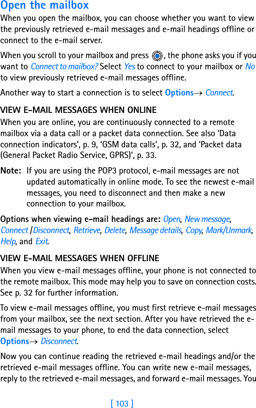 [ 103 ]Open the mailboxWhen you open the mailbox, you can choose whether you want to view the previously retrieved e-mail messages and e-mail headings offline or connect to the e-mail server. When you scroll to your mailbox and press  , the phone asks you if you want to Connect to mailbox? Select Yes to connect to your mailbox or No to view previously retrieved e-mail messages offline.Another way to start a connection is to select Options→ Connect.VIEW E-MAIL MESSAGES WHEN ONLINEWhen you are online, you are continuously connected to a remote mailbox via a data call or a packet data connection. See also ‘Data connection indicators’, p. 9, ‘GSM data calls’, p. 32, and ‘Packet data (General Packet Radio Service, GPRS)’, p. 33.Note: If you are using the POP3 protocol, e-mail messages are not updated automatically in online mode. To see the newest e-mail messages, you need to disconnect and then make a new connection to your mailbox.Options when viewing e-mail headings are: Open, New message, Connect /Disconnect, Retrieve, Delete, Message details, Copy, Mark/Unmark, Help, and Exit.VIEW E-MAIL MESSAGES WHEN OFFLINEWhen you view e-mail messages offline, your phone is not connected to the remote mailbox. This mode may help you to save on connection costs. See p. 32 for further information.To view e-mail messages offline, you must first retrieve e-mail messages from your mailbox, see the next section. After you have retrieved the e-mail messages to your phone, to end the data connection, select Options→ Disconnect. Now you can continue reading the retrieved e-mail headings and/or the retrieved e-mail messages offline. You can write new e-mail messages, reply to the retrieved e-mail messages, and forward e-mail messages. You 