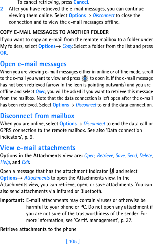 [ 105 ]To cancel retrieving, press Cancel.2After you have retrieved the e-mail messages, you can continue viewing them online. Select Options→ Disconnect to close the connection and to view the e-mail messages offline.COPY E-MAIL MESSAGES TO ANOTHER FOLDER If you want to copy an e-mail from the remote mailbox to a folder under My folders, select Options→ Copy. Select a folder from the list and press OK.Open e-mail messagesWhen you are viewing e-mail messages either in online or offline mode, scroll to the e-mail you want to view and press   to open it. If the e-mail message has not been retrieved (arrow in the icon is pointing outwards) and you are offline and select Open, you will be asked if you want to retrieve this message from the mailbox. Note that the data connection is left open after the e-mail has been retrieved. Select Options→ Disconnect to end the data connection.Disconnect from mailboxWhen you are online, select Options→ Disconnect to end the data call or GPRS connection to the remote mailbox. See also ‘Data connection indicators’, p. 9.View e-mail attachmentsOptions in the Attachments view are: Open, Retrieve, Save, Send, Delete, Help, and Exit.Open a message that has the attachment indicator   and select Options→ Attachments to open the Attachments view. In the Attachments view, you can retrieve, open, or save attachments. You can also send attachments via infrared or Bluetooth.Important: E-mail attachments may contain viruses or otherwise be harmful to your phone or PC. Do not open any attachment if you are not sure of the trustworthiness of the sender. For more information, see ‘Certif. management’, p. 37.Retrieve attachments to the phone