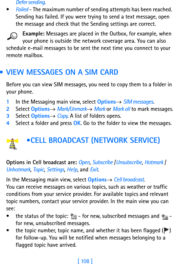 [ 108 ]8Defer sending.•Failed - The maximum number of sending attempts has been reached. Sending has failed. If you were trying to send a text message, open the message and check that the Sending settings are correct.Example: Messages are placed in the Outbox, for example, when your phone is outside the network coverage area. You can also schedule e-mail messages to be sent the next time you connect to your remote mailbox. • VIEW MESSAGES ON A SIM CARDBefore you can view SIM messages, you need to copy them to a folder in your phone. 1In the Messaging main view, select Options→ SIM messages.2Select Options→ Mark/Unmark→ Mark or Mark all to mark messages.3Select Options→ Copy. A list of folders opens.4Select a folder and press OK. Go to the folder to view the messages. •CELL BROADCAST (NETWORK SERVICE) Options in Cell broadcast are: Open, Subscribe /Unsubscribe, Hotmark / Unhotmark, Topic, Settings, Help, and Exit.    In the Messaging main view, select Options→ Cell broadcast.You can receive messages on various topics, such as weather or traffic conditions from your service provider. For available topics and relevant topic numbers, contact your service provider. In the main view you can see:• the status of the topic:   - for new, subscribed messages and   - for new, unsubscribed messages.• the topic number, topic name, and whether it has been flagged ( ) for follow-up. You will be notified when messages belonging to a flagged topic have arrived.