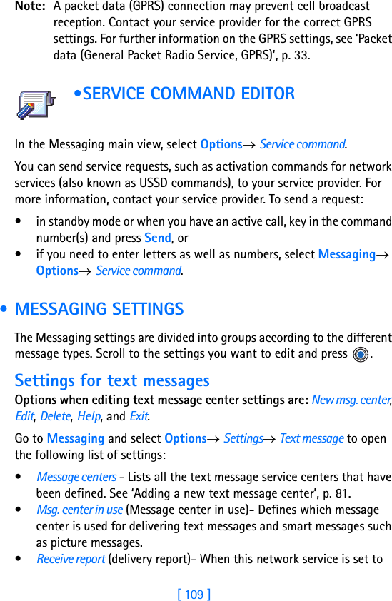[ 109 ]Note: A packet data (GPRS) connection may prevent cell broadcast reception. Contact your service provider for the correct GPRS settings. For further information on the GPRS settings, see ‘Packet data (General Packet Radio Service, GPRS)’, p. 33. •SERVICE COMMAND EDITOR                   In the Messaging main view, select Options→ Service command.You can send service requests, such as activation commands for network services (also known as USSD commands), to your service provider. For more information, contact your service provider. To send a request:• in standby mode or when you have an active call, key in the command number(s) and press Send, or• if you need to enter letters as well as numbers, select Messaging→ Options→ Service command. • MESSAGING SETTINGSThe Messaging settings are divided into groups according to the different message types. Scroll to the settings you want to edit and press  .Settings for text messagesOptions when editing text message center settings are: New msg. center, Edit, Delete, Help, and Exit.Go to Messaging and select Options→ Settings→ Text message to open the following list of settings:•Message centers - Lists all the text message service centers that have been defined. See ‘Adding a new text message center’, p. 81.•Msg. center in use (Message center in use)- Defines which message center is used for delivering text messages and smart messages such as picture messages.•Receive report (delivery report)- When this network service is set to 