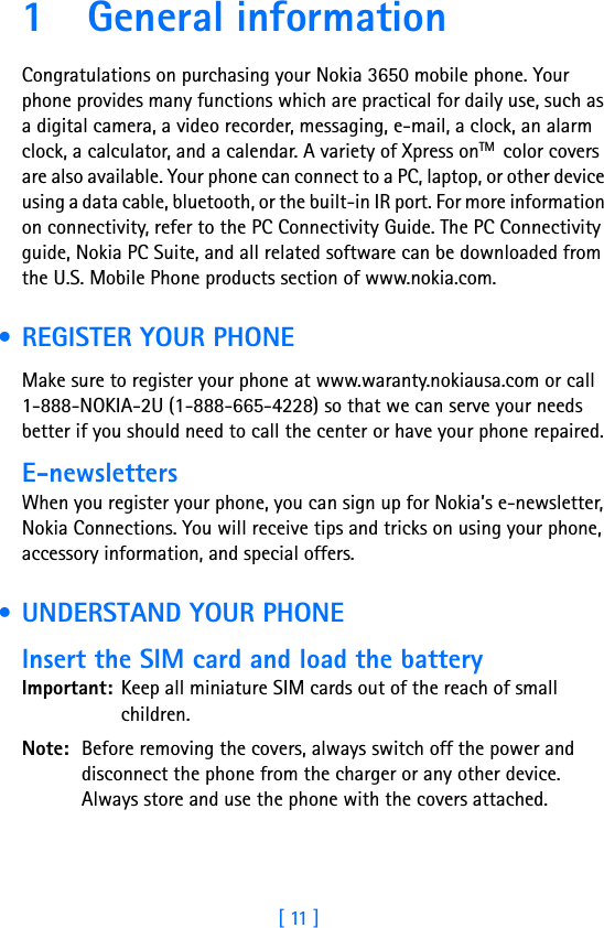 [ 11 ]1 General informationCongratulations on purchasing your Nokia 3650 mobile phone. Your phone provides many functions which are practical for daily use, such as a digital camera, a video recorder, messaging, e-mail, a clock, an alarm clock, a calculator, and a calendar. A variety of Xpress onTM  color covers are also available. Your phone can connect to a PC, laptop, or other device using a data cable, bluetooth, or the built-in IR port. For more information on connectivity, refer to the PC Connectivity Guide. The PC Connectivity guide, Nokia PC Suite, and all related software can be downloaded from the U.S. Mobile Phone products section of www.nokia.com. • REGISTER YOUR PHONEMake sure to register your phone at www.waranty.nokiausa.com or call 1-888-NOKIA-2U (1-888-665-4228) so that we can serve your needs better if you should need to call the center or have your phone repaired.E-newslettersWhen you register your phone, you can sign up for Nokia’s e-newsletter, Nokia Connections. You will receive tips and tricks on using your phone, accessory information, and special offers. • UNDERSTAND YOUR PHONEInsert the SIM card and load the batteryImportant: Keep all miniature SIM cards out of the reach of small children.Note: Before removing the covers, always switch off the power and disconnect the phone from the charger or any other device. Always store and use the phone with the covers attached.