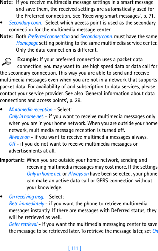 [ 111 ]Note: If you receive multimedia message settings in a smart message and save them, the received settings are automatically used for the Preferred connection. See ‘Receiving smart messages’, p. 71.•Secondary conn.- Select which access point is used as the secondary connection for the multimedia message center. Note: Both Preferred connection and Secondary conn. must have the same Homepage setting pointing to the same multimedia service center. Only the data connection is different.Example: If your preferred connection uses a packet data connection, you may want to use high speed data or data call for the secondary connection. This way you are able to send and receive multimedia messages even when you are not in a network that supports packet data. For availability of and subscription to data services, please contact your service provider. See also ‘General information about data connections and access points’, p. 29.•Multimedia reception - Select:Only in home net. - if you want to receive multimedia messages only when you are in your home network. When you are outside your home network, multimedia message reception is turned off.Always on - if you want to receive multimedia messages always. Off - if you do not want to receive multimedia messages or advertisements at all.Important: When you are outside your home network, sending and receiving multimedia messages may cost more. If the settings Only in home net. or Always on have been selected, your phone can make an active data call or GPRS connection without your knowledge.•On receiving msg. - Select: Retr. immediately - if you want the phone to retrieve multimedia messages instantly. If there are messages with Deferred status, they will be retrieved as well.Defer retrieval - if you want the multimedia messaging center to save the message to be retrieved later. To retrieve the message later, set On 