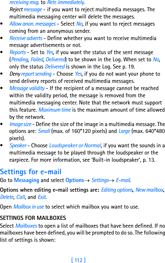 [ 112 ]8receiving msg. to Retr. immediately.Reject message - if you want to reject multimedia messages. The multimedia messaging center will delete the messages.•Allow anon. messages - Select No, if you want to reject messages coming from an anonymous sender.•Receive adverts - Define whether you want to receive multimedia message advertisements or not.•Reports - Set to Yes, if you want the status of the sent message (Pending, Failed, Delivered) to be shown in the Log. When set to No, only the status Delivered is shown in the Log. See p. 19.•Deny report sending - Choose Yes, if you do not want your phone to send delivery reports of received multimedia messages.•Message validity - If the recipient of a message cannot be reached within the validity period, the message is removed from the multimedia messaging center. Note that the network must support this feature. Maximum time is the maximum amount of time allowed by the network.•Image size - Define the size of the image in a multimedia message. The options are: Small (max. of 160*120 pixels) and Large (max. 640*480 pixels). •Speaker - Choose Loudspeaker or Normal, if you want the sounds in a multimedia message to be played through the loudspeaker or the earpiece. For more information, see ‘Built-in loudspeaker’, p. 13.Settings for e-mailGo to Messaging and select Options→ Settings→ E-mail. Options when editing e-mail settings are: Editing options, New mailbox, Delete, Call, and Exit.Open Mailbox in use to select which mailbox you want to use.SETTINGS FOR MAILBOXESSelect Mailboxes to open a list of mailboxes that have been defined. If no mailboxes have been defined, you will be prompted to do so. The following list of settings is shown: