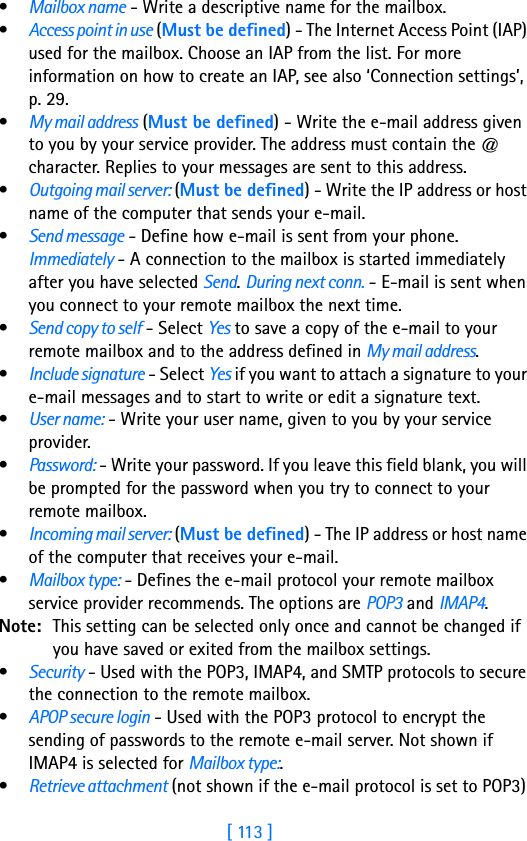 [ 113 ]•Mailbox name - Write a descriptive name for the mailbox.•Access point in use (Must be defined) - The Internet Access Point (IAP) used for the mailbox. Choose an IAP from the list. For more information on how to create an IAP, see also ‘Connection settings’, p. 29.•My mail address (Must be defined) - Write the e-mail address given to you by your service provider. The address must contain the @ character. Replies to your messages are sent to this address.•Outgoing mail server: (Must be defined) - Write the IP address or host name of the computer that sends your e-mail.•Send message - Define how e-mail is sent from your phone. Immediately - A connection to the mailbox is started immediately after you have selected Send. During next conn. - E-mail is sent when you connect to your remote mailbox the next time.•Send copy to self - Select Yes to save a copy of the e-mail to your remote mailbox and to the address defined in My mail address.•Include signature - Select Yes if you want to attach a signature to your e-mail messages and to start to write or edit a signature text.•User name: - Write your user name, given to you by your service provider.•Password: - Write your password. If you leave this field blank, you will be prompted for the password when you try to connect to your remote mailbox.•Incoming mail server: (Must be defined) - The IP address or host name of the computer that receives your e-mail.•Mailbox type: - Defines the e-mail protocol your remote mailbox service provider recommends. The options are POP3 and IMAP4.Note: This setting can be selected only once and cannot be changed if you have saved or exited from the mailbox settings.•Security - Used with the POP3, IMAP4, and SMTP protocols to secure the connection to the remote mailbox.•APOP secure login - Used with the POP3 protocol to encrypt the sending of passwords to the remote e-mail server. Not shown if IMAP4 is selected for Mailbox type:.•Retrieve attachment (not shown if the e-mail protocol is set to POP3) 