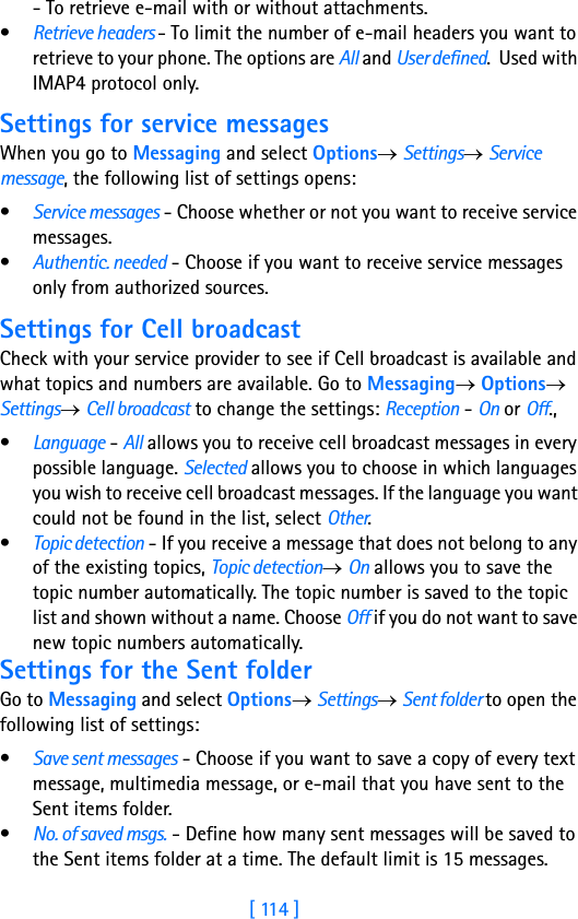 [ 114 ]8- To retrieve e-mail with or without attachments.•Retrieve headers - To limit the number of e-mail headers you want to retrieve to your phone. The options are All and User defined.  Used with IMAP4 protocol only.Settings for service messagesWhen you go to Messaging and select Options→ Settings→ Service message, the following list of settings opens:•Service messages - Choose whether or not you want to receive service messages.•Authentic. needed - Choose if you want to receive service messages only from authorized sources. Settings for Cell broadcastCheck with your service provider to see if Cell broadcast is available and what topics and numbers are available. Go to Messaging→ Options→ Settings→ Cell broadcast to change the settings: Reception - On or Off., •Language - All allows you to receive cell broadcast messages in every possible language. Selected allows you to choose in which languages you wish to receive cell broadcast messages. If the language you want could not be found in the list, select Other. •Topic detection - If you receive a message that does not belong to any of the existing topics, Topic detection→ On allows you to save the topic number automatically. The topic number is saved to the topic list and shown without a name. Choose Off if you do not want to save new topic numbers automatically. Settings for the Sent folderGo to Messaging and select Options→ Settings→ Sent folder to open the following list of settings:•Save sent messages - Choose if you want to save a copy of every text message, multimedia message, or e-mail that you have sent to the Sent items folder.•No. of saved msgs. - Define how many sent messages will be saved to the Sent items folder at a time. The default limit is 15 messages. 