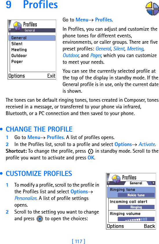 [ 117 ]9 Profiles      Go to Menu→ Profiles.In Profiles, you can adjust and customize the phone tones for different events, environments, or caller groups. There are five preset profiles: General, Silent, Meeting, Outdoor, and Pager, which you can customize to meet your needs. You can see the currently selected profile at the top of the display in standby mode. If the General profile is in use, only the current date is shown.The tones can be default ringing tones, tones created in Composer, tones received in a message, or transferred to your phone via infrared, Bluetooth, or a PC connection and then saved to your phone. • CHANGE THE PROFILE1Go to Menu→ Profiles. A list of profiles opens.2In the Profiles list, scroll to a profile and select Options→ Activate.Shortcut: To change the profile, press   in standby mode. Scroll to the profile you want to activate and press OK. • CUSTOMIZE PROFILES1To modify a profile, scroll to the profile in the Profiles list and select Options→ Personalize. A list of profile settings opens.2Scroll to the setting you want to change and press   to open the choices: