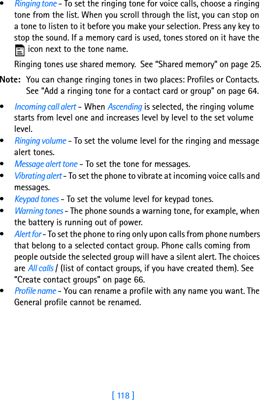 [ 118 ]9•Ringing tone - To set the ringing tone for voice calls, choose a ringing tone from the list. When you scroll through the list, you can stop on a tone to listen to it before you make your selection. Press any key to stop the sound. If a memory card is used, tones stored on it have the  icon next to the tone name.Ringing tones use shared memory.  See “Shared memory” on page 25.Note: You can change ringing tones in two places: Profiles or Contacts. See “Add a ringing tone for a contact card or group” on page 64.•Incoming call alert - When Ascending is selected, the ringing volume starts from level one and increases level by level to the set volume level. •Ringing volume - To set the volume level for the ringing and message alert tones.•Message alert tone - To set the tone for messages.•Vibrating alert - To set the phone to vibrate at incoming voice calls and messages.•Keypad tones - To set the volume level for keypad tones.•Warning tones - The phone sounds a warning tone, for example, when the battery is running out of power.•Alert for - To set the phone to ring only upon calls from phone numbers that belong to a selected contact group. Phone calls coming from people outside the selected group will have a silent alert. The choices are All calls / (list of contact groups, if you have created them). See “Create contact groups” on page 66.•Profile name - You can rename a profile with any name you want. The General profile cannot be renamed.