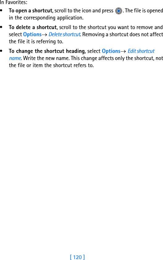 [ 120 ]10 In Favorites:•To open a shortcut, scroll to the icon and press  . The file is opened in the corresponding application.•To delete a shortcut, scroll to the shortcut you want to remove and select Options→ Delete shortcut. Removing a shortcut does not affect the file it is referring to.•To change the shortcut heading, select Options→ Edit shortcut name. Write the new name. This change affects only the shortcut, not the file or item the shortcut refers to.