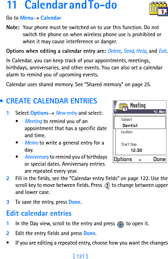 [ 121 ]11 C a l e n d a r  a n d  T o - d o                       Go to Menu→ CalendarNote: Your phone must be switched on to use this function. Do not switch the phone on when wireless phone use is prohibited or when it may cause interference or danger.Options when editing a calendar entry are: Delete, Send, Help, and Exit.In Calendar, you can keep track of your appointments, meetings, birthdays, anniversaries, and other events. You can also set a calendar alarm to remind you of upcoming events.Calendar uses shared memory. See “Shared memory” on page 25. • CREATE CALENDAR ENTRIES1Select Options→ New entry and select: •Meeting to remind you of an appointment that has a specific date and time. •Memo to write a general entry for a day. •Anniversary to remind you of birthdays or special dates. Anniversary entries are repeated every year.2Fill in the fields, see the “Calendar entry fields” on page 122. Use the scroll key to move between fields. Press   to change between upper and lower case.3To save the entry, press Done.Edit calendar entries1In the Day view, scroll to the entry and press   to open it.2Edit the entry fields and press Done.• If you are editing a repeated entry, choose how you want the changes 