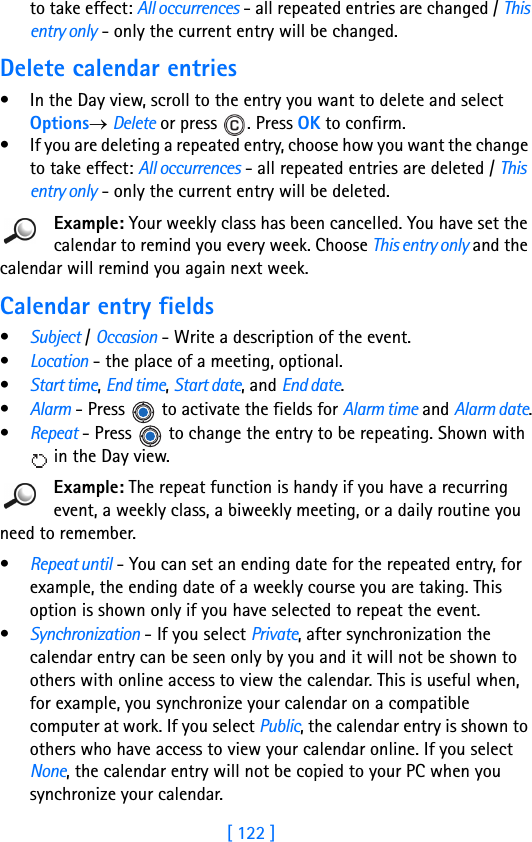 [ 122 ]11 to take effect: All occurrences - all repeated entries are changed / This entry only - only the current entry will be changed.Delete calendar entries• In the Day view, scroll to the entry you want to delete and select Options→ Delete or press  . Press OK to confirm.• If you are deleting a repeated entry, choose how you want the change to take effect: All occurrences - all repeated entries are deleted / This entry only - only the current entry will be deleted.Example: Your weekly class has been cancelled. You have set the calendar to remind you every week. Choose This entry only and the calendar will remind you again next week.Calendar entry fields•Subject / Occasion - Write a description of the event. •Location - the place of a meeting, optional.•Start time, End time, Start date, and End date.•Alarm - Press   to activate the fields for Alarm time and Alarm date.•Repeat - Press   to change the entry to be repeating. Shown with  in the Day view.Example: The repeat function is handy if you have a recurring event, a weekly class, a biweekly meeting, or a daily routine you need to remember.•Repeat until - You can set an ending date for the repeated entry, for example, the ending date of a weekly course you are taking. This option is shown only if you have selected to repeat the event.•Synchronization - If you select Private, after synchronization the calendar entry can be seen only by you and it will not be shown to others with online access to view the calendar. This is useful when, for example, you synchronize your calendar on a compatible computer at work. If you select Public, the calendar entry is shown to others who have access to view your calendar online. If you select None, the calendar entry will not be copied to your PC when you synchronize your calendar. 