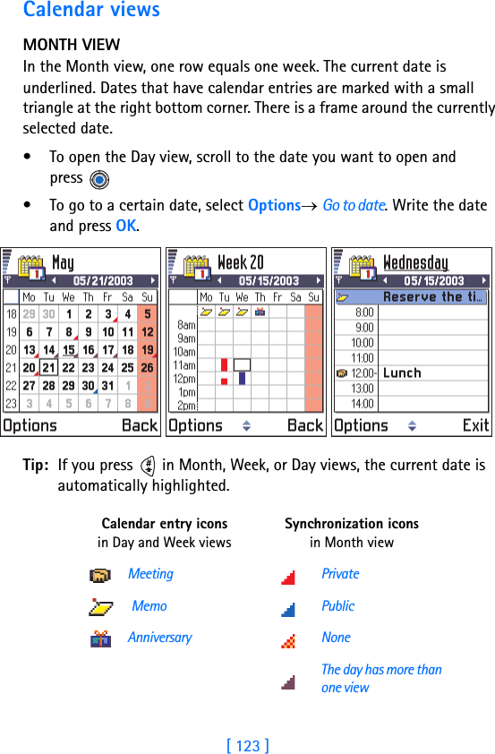 [ 123 ]Calendar viewsMONTH VIEWIn the Month view, one row equals one week. The current date is underlined. Dates that have calendar entries are marked with a small triangle at the right bottom corner. There is a frame around the currently selected date. • To open the Day view, scroll to the date you want to open and press • To go to a certain date, select Options→ Go to date. Write the date and press OK.Tip: If you press   in Month, Week, or Day views, the current date is automatically highlighted.Calendar entry icons in Day and Week viewsSynchronization icons in Month viewMeeting Private Memo PublicAnniversary NoneThe day has more than one view