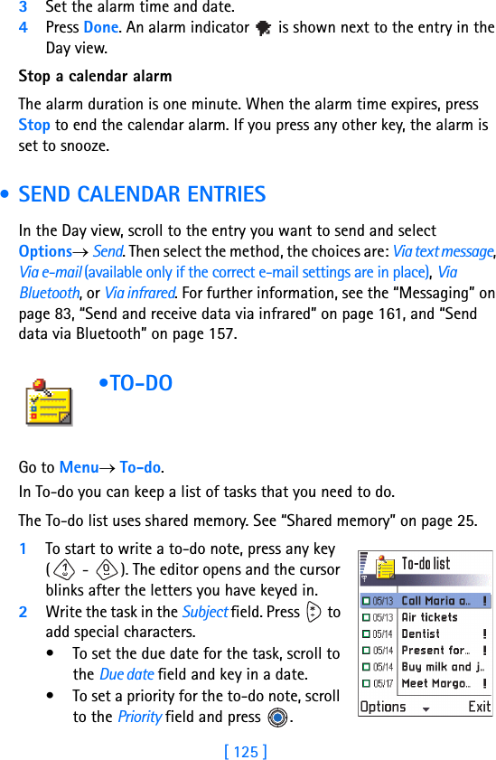 [ 125 ]3Set the alarm time and date.4Press Done. An alarm indicator   is shown next to the entry in the Day view.Stop a calendar alarmThe alarm duration is one minute. When the alarm time expires, press Stop to end the calendar alarm. If you press any other key, the alarm is set to snooze. • SEND CALENDAR ENTRIESIn the Day view, scroll to the entry you want to send and select Options→ Send. Then select the method, the choices are: Via text message, Via e-mail (available only if the correct e-mail settings are in place), Via Bluetooth, or Via infrared. For further information, see the “Messaging” on page 83, “Send and receive data via infrared” on page 161, and “Send data via Bluetooth” on page 157. •TO-DO         Go to Menu→ To-do.In To-do you can keep a list of tasks that you need to do.The To-do list uses shared memory. See “Shared memory” on page 25.1To start to write a to-do note, press any key ( -  ). The editor opens and the cursor blinks after the letters you have keyed in.2Write the task in the Subject field. Press   to add special characters.• To set the due date for the task, scroll to the Due date field and key in a date. • To set a priority for the to-do note, scroll to the Priority field and press  . 