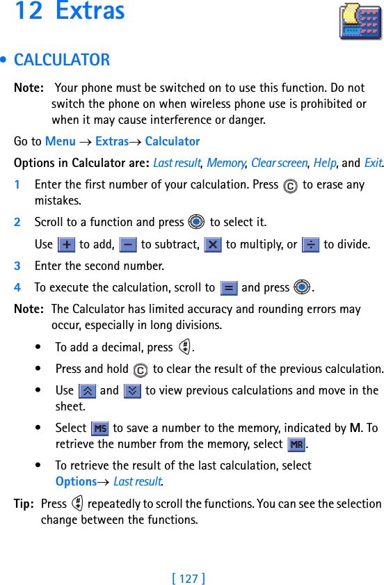 [ 127 ]12 Extras • CALCULATOR     Note:  Your phone must be switched on to use this function. Do not switch the phone on when wireless phone use is prohibited or when it may cause interference or danger.Go to Menu → Extras→ CalculatorOptions in Calculator are: Last result, Memory, Clear screen, Help, and Exit.1Enter the first number of your calculation. Press   to erase any mistakes.2Scroll to a function and press   to select it.Use   to add,   to subtract,   to multiply, or   to divide. 3Enter the second number.4To execute the calculation, scroll to   and press  .Note: The Calculator has limited accuracy and rounding errors may occur, especially in long divisions.• To add a decimal, press  .• Press and hold   to clear the result of the previous calculation.• Use   and   to view previous calculations and move in the sheet.• Select   to save a number to the memory, indicated by M. To retrieve the number from the memory, select  .• To retrieve the result of the last calculation, select Options→ Last result.Tip: Press   repeatedly to scroll the functions. You can see the selection change between the functions.