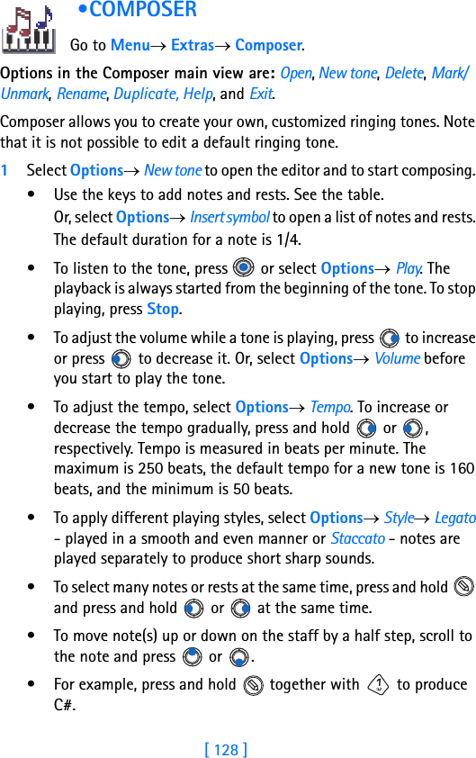 [ 128 ] •COMPOSER             Go to Menu→ Extras→ Composer.Options in the Composer main view are: Open, New tone, Delete, Mark/Unmark, Rename, Duplicate, Help, and Exit.Composer allows you to create your own, customized ringing tones. Note that it is not possible to edit a default ringing tone.1Select Options→ New tone to open the editor and to start composing. • Use the keys to add notes and rests. See the table. Or, select Options→ Insert symbol to open a list of notes and rests. The default duration for a note is 1/4.• To listen to the tone, press   or select Options→ Play. The playback is always started from the beginning of the tone. To stop playing, press Stop.• To adjust the volume while a tone is playing, press   to increase or press   to decrease it. Or, select Options→ Volume before you start to play the tone.• To adjust the tempo, select Options→ Tempo. To increase or decrease the tempo gradually, press and hold   or  , respectively. Tempo is measured in beats per minute. The maximum is 250 beats, the default tempo for a new tone is 160 beats, and the minimum is 50 beats.• To apply different playing styles, select Options→ Style→ Legato - played in a smooth and even manner or Staccato - notes are played separately to produce short sharp sounds.• To select many notes or rests at the same time, press and hold   and press and hold   or   at the same time. • To move note(s) up or down on the staff by a half step, scroll to the note and press   or  .• For example, press and hold   together with   to produce C#.