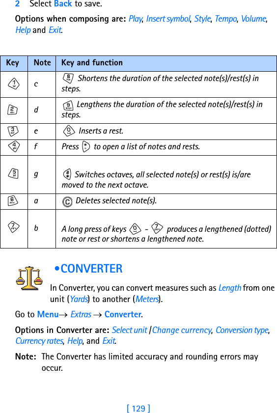 [ 129 ]2Select Back to save.Options when composing are: Play, Insert symbol, Style, Tempo, Volume, Help and Exit. •CONVERTER In Converter, you can convert measures such as Length from one unit (Yards) to another (Meters).      Go to Menu→ Extras → Converter.       Options in Converter are: Select unit /Change currency, Conversion type, Currency rates, Help, and Exit.Note: The Converter has limited accuracy and rounding errors may occur.Key Note Key and functionc   Shortens the duration of the selected note(s)/rest(s) in steps.d Lengthens the duration of the selected note(s)/rest(s) in steps.e  Inserts a rest.f Press   to open a list of notes and rests.g Switches octaves, all selected note(s) or rest(s) is/are moved to the next octave.a  Deletes selected note(s).bA long press of keys   -   produces a lengthened (dotted) note or rest or shortens a lengthened note.