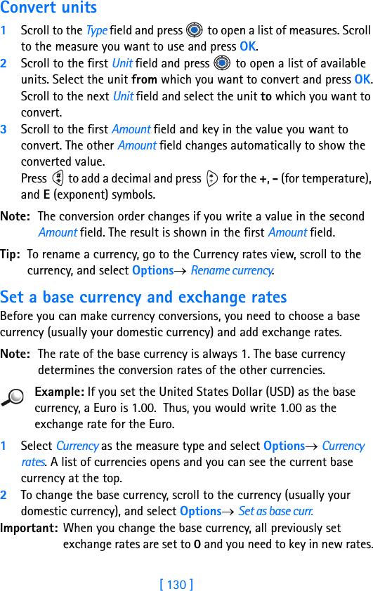 [ 130 ]Convert units1Scroll to the Type field and press   to open a list of measures. Scroll to the measure you want to use and press OK.2Scroll to the first Unit field and press   to open a list of available units. Select the unit from which you want to convert and press OK.Scroll to the next Unit field and select the unit to which you want to convert.3Scroll to the first Amount field and key in the value you want to convert. The other Amount field changes automatically to show the converted value.Press   to add a decimal and press   for the +, - (for temperature), and E (exponent) symbols.Note: The conversion order changes if you write a value in the second Amount field. The result is shown in the first Amount field.Tip: To rename a currency, go to the Currency rates view, scroll to the currency, and select Options→ Rename currency.Set a base currency and exchange ratesBefore you can make currency conversions, you need to choose a base currency (usually your domestic currency) and add exchange rates.Note: The rate of the base currency is always 1. The base currency determines the conversion rates of the other currencies.Example: If you set the United States Dollar (USD) as the base currency, a Euro is 1.00.  Thus, you would write 1.00 as the exchange rate for the Euro.1Select Currency as the measure type and select Options→ Currency rates. A list of currencies opens and you can see the current base currency at the top.2To change the base currency, scroll to the currency (usually your domestic currency), and select Options→ Set as base curr.Important: When you change the base currency, all previously set exchange rates are set to 0 and you need to key in new rates.