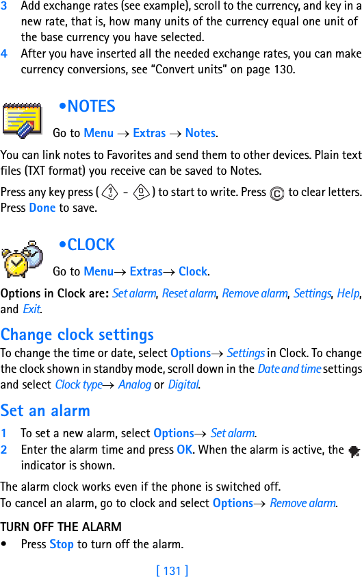 [ 131 ]3Add exchange rates (see example), scroll to the currency, and key in a new rate, that is, how many units of the currency equal one unit of the base currency you have selected.4After you have inserted all the needed exchange rates, you can make currency conversions, see “Convert units” on page 130. •NOTES           Go to Menu → Extras → Notes.You can link notes to Favorites and send them to other devices. Plain text files (TXT format) you receive can be saved to Notes.Press any key press (  -  ) to start to write. Press   to clear letters. Press Done to save. •CLOCK            Go to Menu→ Extras→ Clock.Options in Clock are: Set alarm, Reset alarm, Remove alarm, Settings, Help, and Exit.Change clock settingsTo change the time or date, select Options→ Settings in Clock. To change the clock shown in standby mode, scroll down in the Date and time settings and select Clock type→ Analog or Digital.Set an alarm1To set a new alarm, select Options→ Set alarm.2Enter the alarm time and press OK. When the alarm is active, the   indicator is shown.The alarm clock works even if the phone is switched off.To cancel an alarm, go to clock and select Options→ Remove alarm.TURN OFF THE ALARM• Press Stop to turn off the alarm. 