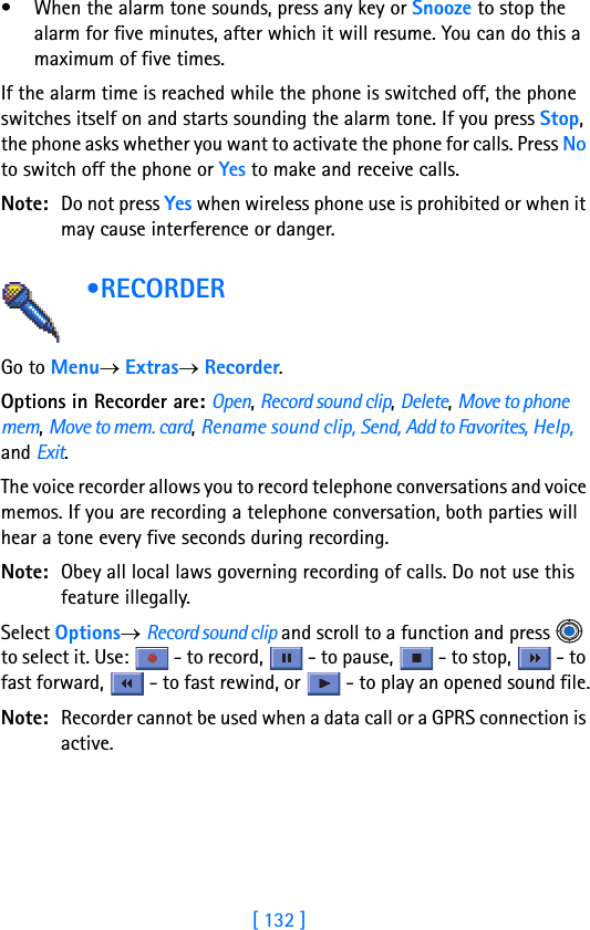 [ 132 ]• When the alarm tone sounds, press any key or Snooze to stop the alarm for five minutes, after which it will resume. You can do this a maximum of five times.If the alarm time is reached while the phone is switched off, the phone switches itself on and starts sounding the alarm tone. If you press Stop, the phone asks whether you want to activate the phone for calls. Press No to switch off the phone or Yes to make and receive calls.Note: Do not press Yes when wireless phone use is prohibited or when it may cause interference or danger. •RECORDER     Go to Menu→ Extras→ Recorder.Options in Recorder are: Open, Record sound clip, Delete, Move to phone mem, Move to mem. card, Rename sound clip, Send, Add to Favorites, Help, and Exit.The voice recorder allows you to record telephone conversations and voice memos. If you are recording a telephone conversation, both parties will hear a tone every five seconds during recording.Note: Obey all local laws governing recording of calls. Do not use this feature illegally. Select Options→ Record sound clip and scroll to a function and press   to select it. Use:   - to record,   - to pause,   - to stop,   - to fast forward,   - to fast rewind, or   - to play an opened sound file.Note: Recorder cannot be used when a data call or a GPRS connection is active.