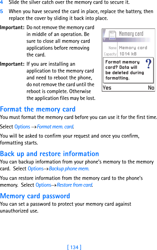 [ 134 ]4Slide the silver catch over the memory card to secure it.5When you have secured the card in place, replace the battery, then replace the cover by sliding it back into place.Important: Do not remove the memory card in middle of an operation. Be sure to close all memory card applications before removing the card.Important: If you are installing an application to the memory card and need to reboot the phone, do not remove the card until the reboot is complete. Otherwise the application files may be lost.Format the memory cardYou must format the memory card before you can use it for the first time.Select Options →Format mem. card.You will be asked to confirm your request and once you confirm, formatting starts.Back up and restore informationYou can backup information from your phone’s memory to the memory card.  Select Options→Backup phone mem.You can restore information from the memory card to the phone’s memory.  Select Options→Restore from card.Memory card passwordYou can set a password to protect your memory card against unauthorized use.