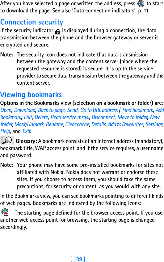 [ 139 ]After you have selected a page or written the address, press   to start to download the page. See also ‘Data connection indicators’, p. 11.Connection securityIf the security indicator   is displayed during a connection, the data transmission between the phone and the browser gateway or server is encrypted and secure.Note: The security icon does not indicate that data transmission between the gateway and the content server (place where the requested resource is stored) is secure. It is up to the service provider to secure data transmission between the gateway and the content server. Viewing bookmarksOptions in the Bookmarks view (selection on a bookmark or folder) are: Open, Download, Back to page, Send, Go to URL address / Find bookmark, Add bookmark, Edit, Delete, Read service msgs., Disconnect, Move to folder, New folder, Mark/Unmark, Rename, Clear cache, Details, Add to Favourites, Settings, Help, and Exit. Glossary: A bookmark consists of an Internet address (mandatory), bookmark title, WAP access point, and if the service requires, a user name and password.Note: Your phone may have some pre-installed bookmarks for sites not affiliated with Nokia. Nokia does not warrant or endorse these sites. If you choose to access them, you should take the same precautions, for security or content, as you would with any site.In the Bookmarks view, you can see bookmarks pointing to different kinds of web pages. Bookmarks are indicated by the following icons: - The starting page defined for the browser access point. If you use another web access point for browsing, the starting page is changed accordingly.