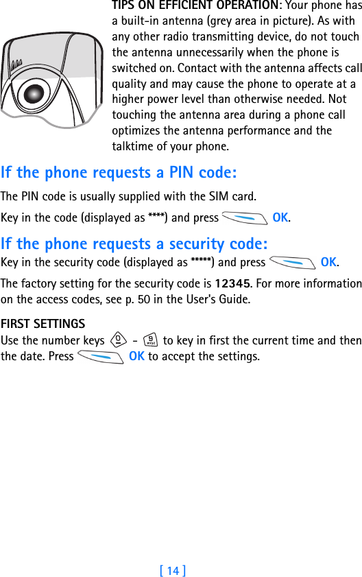 [ 14 ]1TIPS ON EFFICIENT OPERATION: Your phone has a built-in antenna (grey area in picture). As with any other radio transmitting device, do not touch the antenna unnecessarily when the phone is switched on. Contact with the antenna affects call quality and may cause the phone to operate at a higher power level than otherwise needed. Not touching the antenna area during a phone call optimizes the antenna performance and the talktime of your phone.If the phone requests a PIN code:The PIN code is usually supplied with the SIM card.Key in the code (displayed as ****) and press   OK. If the phone requests a security code:Key in the security code (displayed as *****) and press   OK.The factory setting for the security code is 12345. For more information on the access codes, see p. 50 in the User&apos;s Guide.FIRST SETTINGSUse the number keys   -   to key in first the current time and then the date. Press   OK to accept the settings.