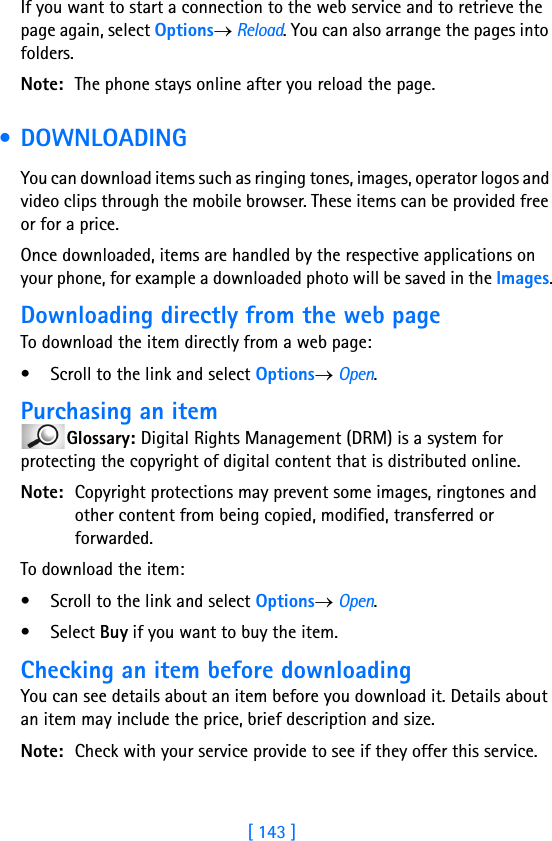 [ 143 ]If you want to start a connection to the web service and to retrieve the page again, select Options→ Reload. You can also arrange the pages into folders.Note: The phone stays online after you reload the page. • DOWNLOADINGYou can download items such as ringing tones, images, operator logos and video clips through the mobile browser. These items can be provided free or for a price.Once downloaded, items are handled by the respective applications on your phone, for example a downloaded photo will be saved in the Images.Downloading directly from the web pageTo download the item directly from a web page:• Scroll to the link and select Options→ Open.Purchasing an itemGlossary: Digital Rights Management (DRM) is a system for protecting the copyright of digital content that is distributed online.Note: Copyright protections may prevent some images, ringtones and other content from being copied, modified, transferred or forwarded.To download the item:• Scroll to the link and select Options→ Open.•Select Buy if you want to buy the item.Checking an item before downloadingYou can see details about an item before you download it. Details about an item may include the price, brief description and size. Note: Check with your service provide to see if they offer this service.