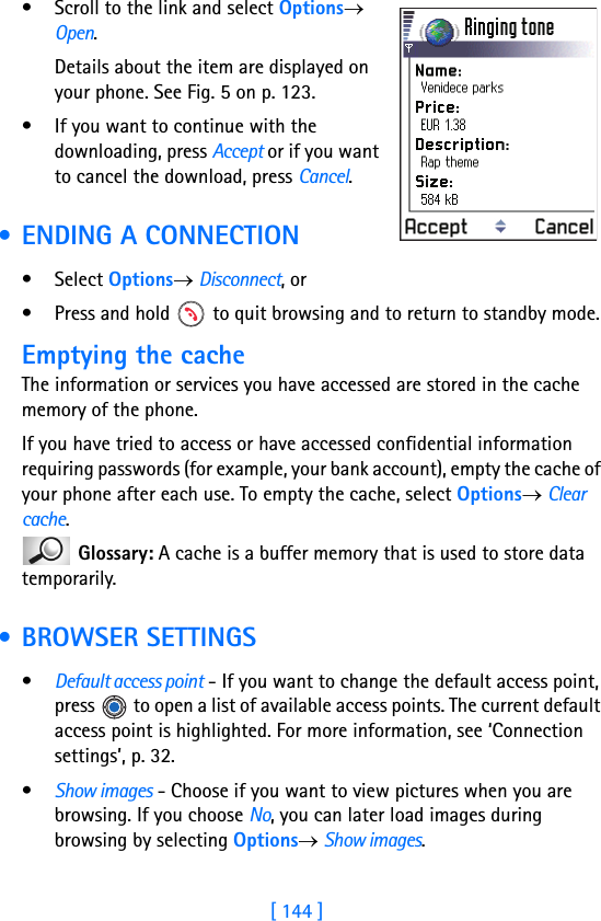 [ 144 ]• Scroll to the link and select Options→ Open.Details about the item are displayed on your phone. See Fig. 5 on p. 123.• If you want to continue with the downloading, press Accept or if you want to cancel the download, press Cancel. • ENDING A CONNECTION•Select Options→ Disconnect, or• Press and hold   to quit browsing and to return to standby mode.Emptying the cacheThe information or services you have accessed are stored in the cache memory of the phone.If you have tried to access or have accessed confidential information requiring passwords (for example, your bank account), empty the cache of your phone after each use. To empty the cache, select Options→ Clear cache. Glossary: A cache is a buffer memory that is used to store data temporarily. • BROWSER SETTINGS•Default access point - If you want to change the default access point, press   to open a list of available access points. The current default access point is highlighted. For more information, see ‘Connection settings’, p. 32.•Show images - Choose if you want to view pictures when you are browsing. If you choose No, you can later load images during browsing by selecting Options→ Show images.