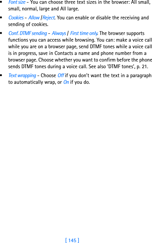 [ 145 ]•Font size - You can choose three text sizes in the browser: All small, small, normal, large and All large.•Cookies - Allow /Reject. You can enable or disable the receiving and sending of cookies.•Conf. DTMF sending - Always / First time only. The browser supports functions you can access while browsing. You can: make a voice call while you are on a browser page, send DTMF tones while a voice call is in progress, save in Contacts a name and phone number from a browser page. Choose whether you want to confirm before the phone sends DTMF tones during a voice call. See also ‘DTMF tones’, p. 21.•Text wrapping - Choose Off if you don’t want the text in a paragraph to automatically wrap, or On if you do.