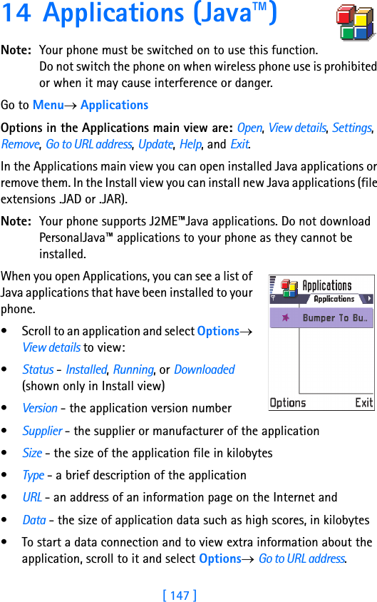 [ 147 ]14 Applications (Java™)Note: Your phone must be switched on to use this function. Do not switch the phone on when wireless phone use is prohibited or when it may cause interference or danger.Go to Menu→ ApplicationsOptions in the Applications main view are: Open, View details, Settings, Remove, Go to URL address, Update, Help, and Exit.In the Applications main view you can open installed Java applications or remove them. In the Install view you can install new Java applications (file extensions .JAD or .JAR).Note: Your phone supports J2ME™Java applications. Do not download PersonalJava™ applications to your phone as they cannot be installed.When you open Applications, you can see a list of Java applications that have been installed to your phone. • Scroll to an application and select Options→ View details to view:•Status - Installed, Running, or Downloaded (shown only in Install view) •Version - the application version number•Supplier - the supplier or manufacturer of the application•Size - the size of the application file in kilobytes•Type - a brief description of the application •URL - an address of an information page on the Internet and •Data - the size of application data such as high scores, in kilobytes• To start a data connection and to view extra information about the application, scroll to it and select Options→ Go to URL address.