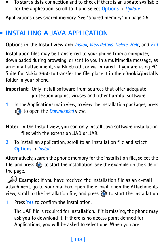 [ 148 ]14 • To start a data connection and to check if there is an update available for the application, scroll to it and select Options→ Update.Applications uses shared memory. See “Shared memory” on page 25. • INSTALLING A JAVA APPLICATIONOptions in the Install view are: Install, View details, Delete, Help, and Exit.Installation files may be transferred to your phone from a computer, downloaded during browsing, or sent to you in a multimedia message, as an e-mail attachment, via Bluetooth, or via infrared. If you are using PC Suite for Nokia 3650 to transfer the file, place it in the c:\nokia\installs folder in your phone.Important: Only install software from sources that offer adequate protection against viruses and other harmful software.1In the Applications main view, to view the installation packages, press  to open the Downloaded view.Note: In the Install view, you can only install Java software installation files with the extension .JAD or .JAR.2To install an application, scroll to an installation file and select Options→ Install.Alternatively, search the phone memory for the installation file, select the file, and press   to start the installation. See the example on the side of the page.Example: If you have received the installation file as an e-mail attachment, go to your mailbox, open the e-mail, open the Attachments view, scroll to the installation file, and press   to start the installation.1Press Yes to confirm the installation.The .JAR file is required for installation. If it is missing, the phone may ask you to download it. If there is no access point defined for Applications, you will be asked to select one. When you are 