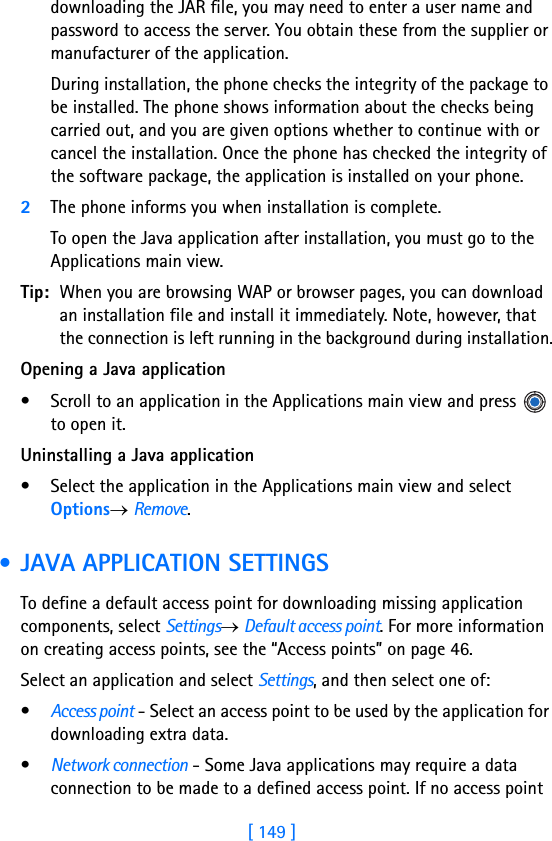 [ 149 ]14downloading the JAR file, you may need to enter a user name and password to access the server. You obtain these from the supplier or manufacturer of the application.During installation, the phone checks the integrity of the package to be installed. The phone shows information about the checks being carried out, and you are given options whether to continue with or cancel the installation. Once the phone has checked the integrity of the software package, the application is installed on your phone.2The phone informs you when installation is complete.To open the Java application after installation, you must go to the Applications main view.Tip: When you are browsing WAP or browser pages, you can download an installation file and install it immediately. Note, however, that the connection is left running in the background during installation.Opening a Java application• Scroll to an application in the Applications main view and press   to open it.Uninstalling a Java application• Select the application in the Applications main view and select Options→ Remove. • JAVA APPLICATION SETTINGSTo define a default access point for downloading missing application components, select Settings→ Default access point. For more information on creating access points, see the “Access points” on page 46.Select an application and select Settings, and then select one of:•Access point - Select an access point to be used by the application for downloading extra data.•Network connection - Some Java applications may require a data connection to be made to a defined access point. If no access point 