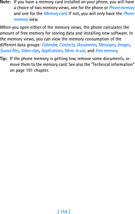 [ 154 ]15 Note: If you have a memory card installed on your phone, you will have a choice of two memory views, one for the phone or Phone memory and one for the Memory card. If not, you will only have the Phone memory view.When you open either of the memory views, the phone calculates the amount of free memory for storing data and installing new software. In the memory views, you can view the memory consumption of the different data groups: Calendar, Contacts, Documents, Messages, Images, Sound files, Video clips, Applications, Mem. in use, and Free memory.Tip: If the phone memory is getting low, remove some documents, or move them to the memory card. See also the “Technical information” on page 191 chapter.