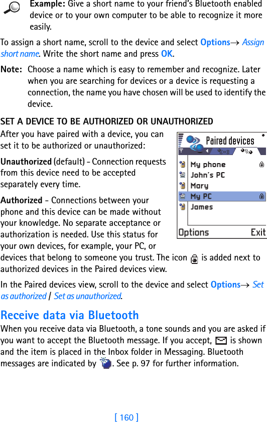 [ 160 ]16 Example: Give a short name to your friend’s Bluetooth enabled device or to your own computer to be able to recognize it more easily.To assign a short name, scroll to the device and select Options→ Assign short name. Write the short name and press OK.Note: Choose a name which is easy to remember and recognize. Later when you are searching for devices or a device is requesting a connection, the name you have chosen will be used to identify the device.SET A DEVICE TO BE AUTHORIZED OR UNAUTHORIZEDAfter you have paired with a device, you can set it to be authorized or unauthorized:Unauthorized (default) - Connection requests from this device need to be accepted separately every time.Authorized - Connections between your phone and this device can be made without your knowledge. No separate acceptance or authorization is needed. Use this status for your own devices, for example, your PC, or devices that belong to someone you trust. The icon   is added next to authorized devices in the Paired devices view.In the Paired devices view, scroll to the device and select Options→ Set as authorized / Set as unauthorized.Receive data via BluetoothWhen you receive data via Bluetooth, a tone sounds and you are asked if you want to accept the Bluetooth message. If you accept,   is shown and the item is placed in the Inbox folder in Messaging. Bluetooth messages are indicated by  . See p. 97 for further information.