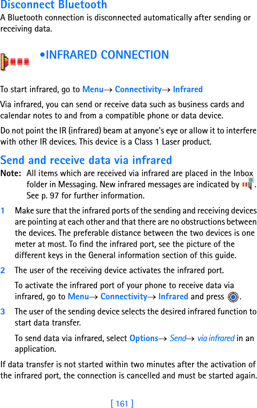 [ 161 ]16Disconnect BluetoothA Bluetooth connection is disconnected automatically after sending or receiving data. •INFRARED CONNECTION      To start infrared, go to Menu→ Connectivity→ InfraredVia infrared, you can send or receive data such as business cards and calendar notes to and from a compatible phone or data device.Do not point the IR (infrared) beam at anyone&apos;s eye or allow it to interfere with other IR devices. This device is a Class 1 Laser product.Send and receive data via infraredNote: All items which are received via infrared are placed in the Inbox folder in Messaging. New infrared messages are indicated by  . See p. 97 for further information.1Make sure that the infrared ports of the sending and receiving devices are pointing at each other and that there are no obstructions between the devices. The preferable distance between the two devices is one meter at most. To find the infrared port, see the picture of the different keys in the General information section of this guide.2The user of the receiving device activates the infrared port. To activate the infrared port of your phone to receive data via infrared, go to Menu→ Connectivity→ Infrared and press  .3The user of the sending device selects the desired infrared function to start data transfer. To send data via infrared, select Options→ Send→ via infrared in an application.If data transfer is not started within two minutes after the activation of the infrared port, the connection is cancelled and must be started again.