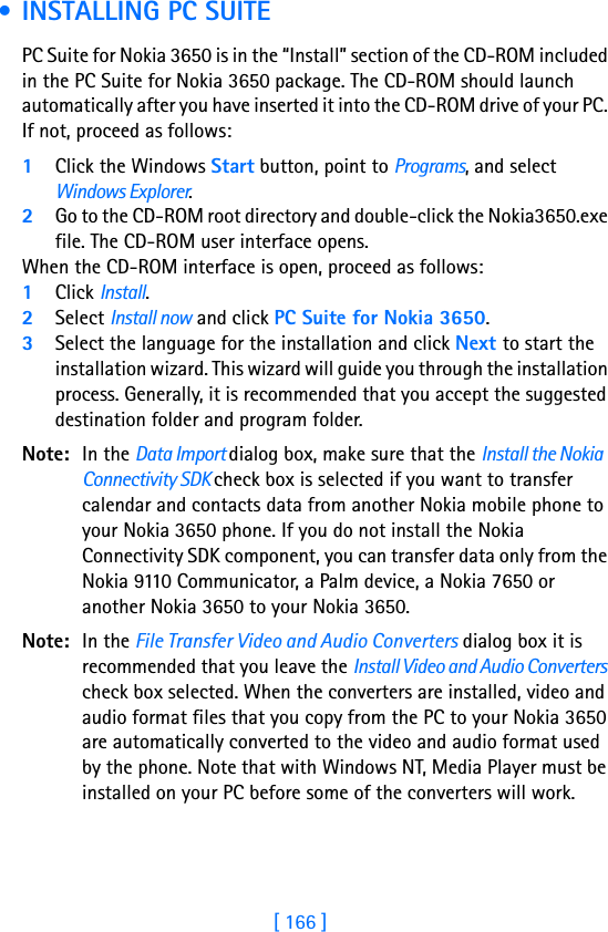 [ 166 ]17 • INSTALLING PC SUITEPC Suite for Nokia 3650 is in the “Install” section of the CD-ROM included in the PC Suite for Nokia 3650 package. The CD-ROM should launch automatically after you have inserted it into the CD-ROM drive of your PC. If not, proceed as follows:1Click the Windows Start button, point to Programs, and select Windows Explorer.2Go to the CD-ROM root directory and double-click the Nokia3650.exe file. The CD-ROM user interface opens.When the CD-ROM interface is open, proceed as follows:1Click Install.2Select Install now and click PC Suite for Nokia 3650.3Select the language for the installation and click Next to start the installation wizard. This wizard will guide you through the installation process. Generally, it is recommended that you accept the suggested destination folder and program folder.Note: In the Data Import dialog box, make sure that the Install the Nokia Connectivity SDK check box is selected if you want to transfer calendar and contacts data from another Nokia mobile phone to your Nokia 3650 phone. If you do not install the Nokia Connectivity SDK component, you can transfer data only from the Nokia 9110 Communicator, a Palm device, a Nokia 7650 or another Nokia 3650 to your Nokia 3650.Note: In the File Transfer Video and Audio Converters dialog box it is recommended that you leave the Install Video and Audio Converters check box selected. When the converters are installed, video and audio format files that you copy from the PC to your Nokia 3650 are automatically converted to the video and audio format used by the phone. Note that with Windows NT, Media Player must be installed on your PC before some of the converters will work.