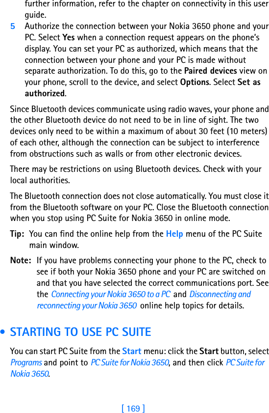 [ 169 ]17further information, refer to the chapter on connectivity in this user guide.5Authorize the connection between your Nokia 3650 phone and your PC. Select Yes when a connection request appears on the phone’s display. You can set your PC as authorized, which means that the connection between your phone and your PC is made without separate authorization. To do this, go to the Paired devices view on your phone, scroll to the device, and select Options. Select Set as authorized.Since Bluetooth devices communicate using radio waves, your phone and the other Bluetooth device do not need to be in line of sight. The two devices only need to be within a maximum of about 30 feet (10 meters) of each other, although the connection can be subject to interference from obstructions such as walls or from other electronic devices.There may be restrictions on using Bluetooth devices. Check with your local authorities.The Bluetooth connection does not close automatically. You must close it from the Bluetooth software on your PC. Close the Bluetooth connection when you stop using PC Suite for Nokia 3650 in online mode. Tip: You can find the online help from the Help menu of the PC Suite main window.Note: If you have problems connecting your phone to the PC, check to see if both your Nokia 3650 phone and your PC are switched on and that you have selected the correct communications port. See the Connecting your Nokia 3650 to a PC  and Disconnecting and reconnecting your Nokia 3650  online help topics for details. • STARTING TO USE PC SUITEYou can start PC Suite from the Start menu: click the Start button, select Programs and point to PC Suite for Nokia 3650, and then click PC Suite for Nokia 3650.