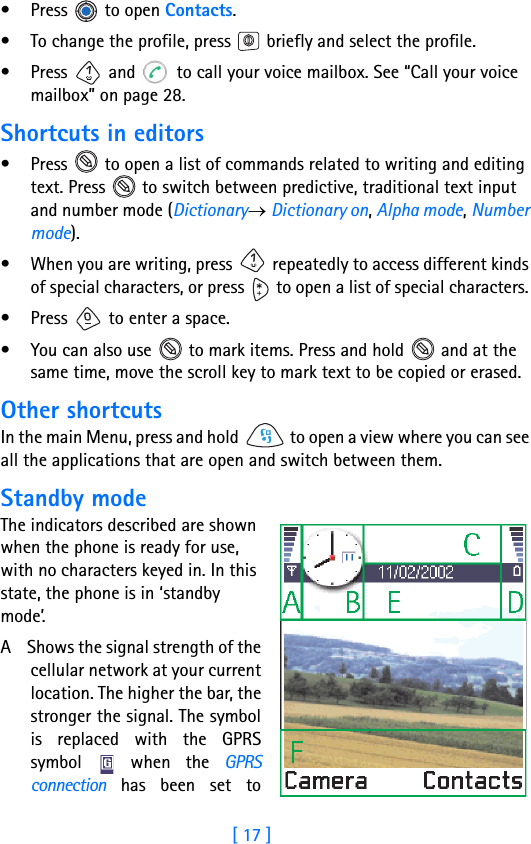 [ 17 ]• Press  to open Contacts.• To change the profile, press   briefly and select the profile.• Press   and   to call your voice mailbox. See “Call your voice mailbox” on page 28.Shortcuts in editors• Press   to open a list of commands related to writing and editing text. Press   to switch between predictive, traditional text input and number mode (Dictionary→ Dictionary on, Alpha mode, Number mode).• When you are writing, press   repeatedly to access different kinds of special characters, or press   to open a list of special characters. • Press   to enter a space.• You can also use   to mark items. Press and hold   and at the same time, move the scroll key to mark text to be copied or erased.Other shortcutsIn the main Menu, press and hold   to open a view where you can see all the applications that are open and switch between them.Standby modeThe indicators described are shown when the phone is ready for use, with no characters keyed in. In this state, the phone is in ‘standby mode’.A    Shows the signal strength of thecellular network at your currentlocation. The higher the bar, thestronger the signal. The symbolis replaced with the GPRSsymbol   when the GPRSconnection has been set to