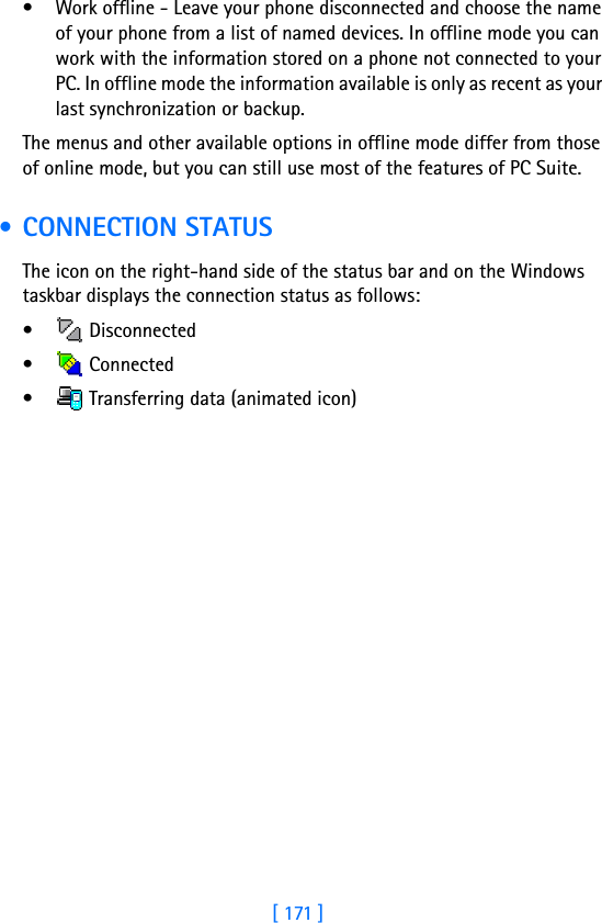 [ 171 ]17• Work offline - Leave your phone disconnected and choose the name of your phone from a list of named devices. In offline mode you can work with the information stored on a phone not connected to your PC. In offline mode the information available is only as recent as your last synchronization or backup.The menus and other available options in offline mode differ from those of online mode, but you can still use most of the features of PC Suite. • CONNECTION STATUSThe icon on the right-hand side of the status bar and on the Windows taskbar displays the connection status as follows:• Disconnected•  Connected•  Transferring data (animated icon)