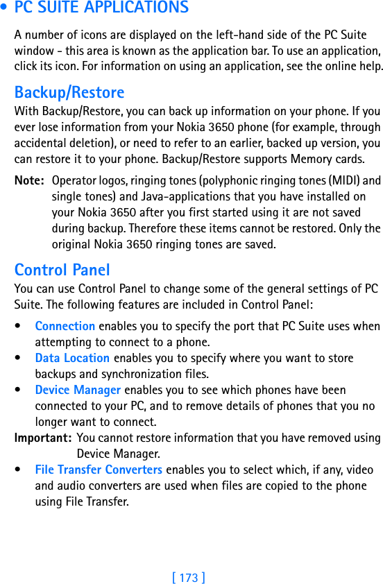 [ 173 ]17 • PC SUITE APPLICATIONSA number of icons are displayed on the left-hand side of the PC Suite window - this area is known as the application bar. To use an application, click its icon. For information on using an application, see the online help.Backup/RestoreWith Backup/Restore, you can back up information on your phone. If you ever lose information from your Nokia 3650 phone (for example, through accidental deletion), or need to refer to an earlier, backed up version, you can restore it to your phone. Backup/Restore supports Memory cards.Note: Operator logos, ringing tones (polyphonic ringing tones (MIDI) and single tones) and Java-applications that you have installed on your Nokia 3650 after you first started using it are not saved during backup. Therefore these items cannot be restored. Only the original Nokia 3650 ringing tones are saved.Control PanelYou can use Control Panel to change some of the general settings of PC Suite. The following features are included in Control Panel:•Connection enables you to specify the port that PC Suite uses when attempting to connect to a phone.•Data Location enables you to specify where you want to store backups and synchronization files.•Device Manager enables you to see which phones have been connected to your PC, and to remove details of phones that you no longer want to connect.Important: You cannot restore information that you have removed using Device Manager.•File Transfer Converters enables you to select which, if any, video and audio converters are used when files are copied to the phone using File Transfer.