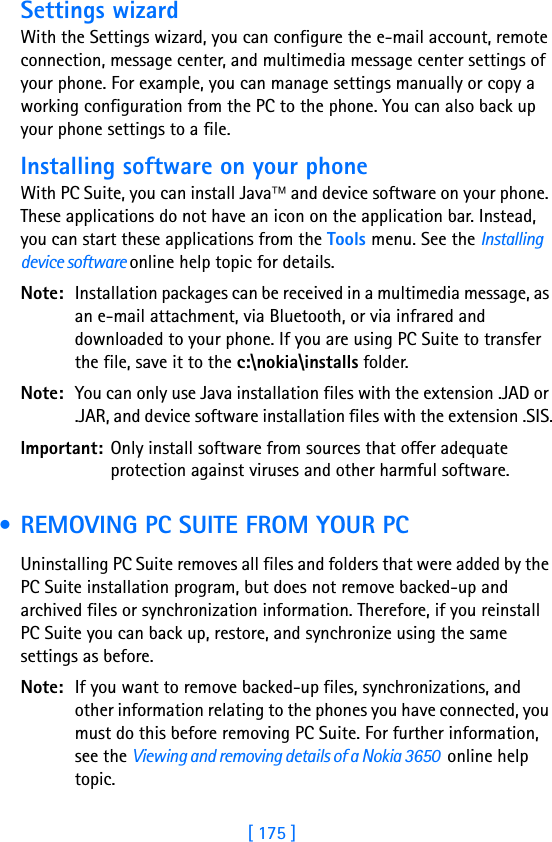 [ 175 ]17Settings wizardWith the Settings wizard, you can configure the e-mail account, remote connection, message center, and multimedia message center settings of your phone. For example, you can manage settings manually or copy a working configuration from the PC to the phone. You can also back up your phone settings to a file.Installing software on your phoneWith PC Suite, you can install Java and device software on your phone. These applications do not have an icon on the application bar. Instead, you can start these applications from the Tools menu. See the Installing device software online help topic for details.Note: Installation packages can be received in a multimedia message, as an e-mail attachment, via Bluetooth, or via infrared and downloaded to your phone. If you are using PC Suite to transfer the file, save it to the c:\nokia\installs folder.Note: You can only use Java installation files with the extension .JAD or .JAR, and device software installation files with the extension .SIS.Important: Only install software from sources that offer adequate protection against viruses and other harmful software. • REMOVING PC SUITE FROM YOUR PCUninstalling PC Suite removes all files and folders that were added by the PC Suite installation program, but does not remove backed-up and archived files or synchronization information. Therefore, if you reinstall PC Suite you can back up, restore, and synchronize using the same settings as before.Note: If you want to remove backed-up files, synchronizations, and other information relating to the phones you have connected, you must do this before removing PC Suite. For further information, see the Viewing and removing details of a Nokia 3650  online help topic.