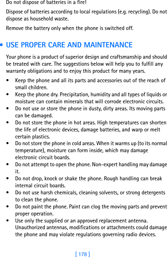 [ 178 ]18 Do not dispose of batteries in a fire!Dispose of batteries according to local regulations (e.g. recycling). Do not dispose as household waste.Remove the battery only when the phone is switched off. • USE PROPER CARE AND MAINTENANCEYour phone is a product of superior design and craftsmanship and should be treated with care. The suggestions below will help you to fulfill any warranty obligations and to enjoy this product for many years.• Keep the phone and all its parts and accessories out of the reach of small children.• Keep the phone dry. Precipitation, humidity and all types of liquids or moisture can contain minerals that will corrode electronic circuits.• Do not use or store the phone in dusty, dirty areas. Its moving parts can be damaged.• Do not store the phone in hot areas. High temperatures can shorten the life of electronic devices, damage batteries, and warp or melt certain plastics.• Do not store the phone in cold areas. When it warms up (to its normal temperature), moisture can form inside, which may damage electronic circuit boards.• Do not attempt to open the phone. Non-expert handling may damage it.• Do not drop, knock or shake the phone. Rough handling can break internal circuit boards.• Do not use harsh chemicals, cleaning solvents, or strong detergents to clean the phone.• Do not paint the phone. Paint can clog the moving parts and prevent proper operation.• Use only the supplied or an approved replacement antenna. Unauthorized antennas, modifications or attachments could damage the phone and may violate regulations governing radio devices.