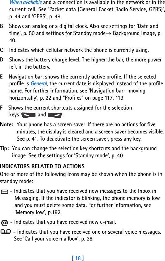 [ 18 ]1When available and a connection is available in the network or in thecurrent cell. See ‘Packet data (General Packet Radio Service, GPRS)’,p. 44 and ‘GPRS’, p. 49.B    Shows an analog or a digital clock. Also see settings for ‘Date and time’, p. 50 and settings for Standby mode→ Background image, p. 40.C    Indicates which cellular network the phone is currently using.  D    Shows the battery charge level. The higher the bar, the more power left in the battery.E    Navigation bar: shows the currently active profile. If the selected profile is General, the current date is displayed instead of the profile name. For further information, see ‘Navigation bar - moving horizontally’, p. 22 and “Profiles” on page 117. 119F    Shows the current shortcuts assigned for the selection keys  and .Note: Your phone has a screen saver. If there are no actions for five minutes, the display is cleared and a screen saver becomes visible. See p. 41. To deactivate the screen saver, press any key.Tip: You can change the selection key shortcuts and the background image. See the settings for ‘Standby mode’, p. 40.INDICATORS RELATED TO ACTIONSOne or more of the following icons may be shown when the phone is in standby mode: - Indicates that you have received new messages to the Inbox in Messaging. If the indicator is blinking, the phone memory is low and you must delete some data. For further information, see ‘Memory low’, p.192. - Indicates that you have received new e-mail.  - Indicates that you have received one or several voice messages. See ‘Call your voice mailbox’, p. 28. 