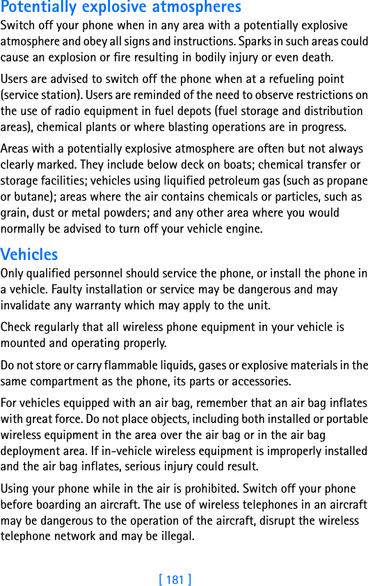 [ 181 ]18Potentially explosive atmospheresSwitch off your phone when in any area with a potentially explosive atmosphere and obey all signs and instructions. Sparks in such areas could cause an explosion or fire resulting in bodily injury or even death.Users are advised to switch off the phone when at a refueling point (service station). Users are reminded of the need to observe restrictions on the use of radio equipment in fuel depots (fuel storage and distribution areas), chemical plants or where blasting operations are in progress.Areas with a potentially explosive atmosphere are often but not always clearly marked. They include below deck on boats; chemical transfer or storage facilities; vehicles using liquified petroleum gas (such as propane or butane); areas where the air contains chemicals or particles, such as grain, dust or metal powders; and any other area where you would normally be advised to turn off your vehicle engine.VehiclesOnly qualified personnel should service the phone, or install the phone in a vehicle. Faulty installation or service may be dangerous and may invalidate any warranty which may apply to the unit.Check regularly that all wireless phone equipment in your vehicle is mounted and operating properly.Do not store or carry flammable liquids, gases or explosive materials in the same compartment as the phone, its parts or accessories.For vehicles equipped with an air bag, remember that an air bag inflates with great force. Do not place objects, including both installed or portable wireless equipment in the area over the air bag or in the air bag deployment area. If in-vehicle wireless equipment is improperly installed and the air bag inflates, serious injury could result.Using your phone while in the air is prohibited. Switch off your phone before boarding an aircraft. The use of wireless telephones in an aircraft may be dangerous to the operation of the aircraft, disrupt the wireless telephone network and may be illegal.