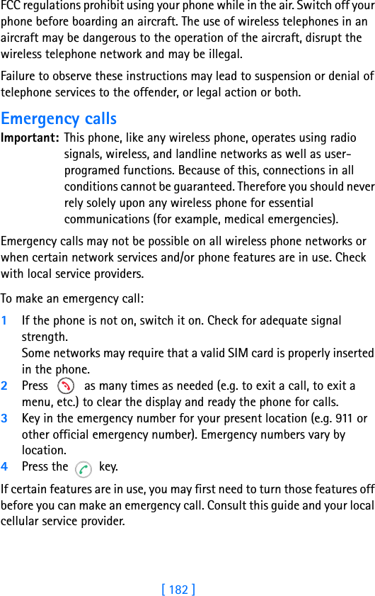 [ 182 ]18 FCC regulations prohibit using your phone while in the air. Switch off your phone before boarding an aircraft. The use of wireless telephones in an aircraft may be dangerous to the operation of the aircraft, disrupt the wireless telephone network and may be illegal.Failure to observe these instructions may lead to suspension or denial of telephone services to the offender, or legal action or both.Emergency callsImportant: This phone, like any wireless phone, operates using radio signals, wireless, and landline networks as well as user-programed functions. Because of this, connections in all conditions cannot be guaranteed. Therefore you should never rely solely upon any wireless phone for essential communications (for example, medical emergencies).Emergency calls may not be possible on all wireless phone networks or when certain network services and/or phone features are in use. Check with local service providers. To make an emergency call:1If the phone is not on, switch it on. Check for adequate signal strength.Some networks may require that a valid SIM card is properly inserted in the phone.2Press   as many times as needed (e.g. to exit a call, to exit a menu, etc.) to clear the display and ready the phone for calls. 3Key in the emergency number for your present location (e.g. 911 or other official emergency number). Emergency numbers vary by location.4Press the  key.If certain features are in use, you may first need to turn those features off before you can make an emergency call. Consult this guide and your local cellular service provider.