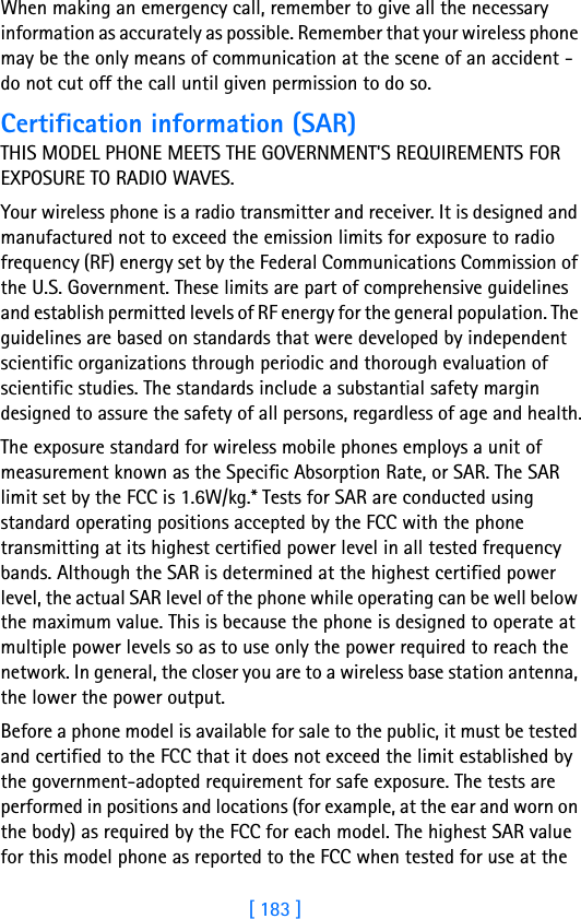 [ 183 ]18When making an emergency call, remember to give all the necessary information as accurately as possible. Remember that your wireless phone may be the only means of communication at the scene of an accident - do not cut off the call until given permission to do so.Certification information (SAR)THIS MODEL PHONE MEETS THE GOVERNMENT&apos;S REQUIREMENTS FOR EXPOSURE TO RADIO WAVES.Your wireless phone is a radio transmitter and receiver. It is designed and manufactured not to exceed the emission limits for exposure to radio frequency (RF) energy set by the Federal Communications Commission of the U.S. Government. These limits are part of comprehensive guidelines and establish permitted levels of RF energy for the general population. The guidelines are based on standards that were developed by independent scientific organizations through periodic and thorough evaluation of scientific studies. The standards include a substantial safety margin designed to assure the safety of all persons, regardless of age and health.The exposure standard for wireless mobile phones employs a unit of measurement known as the Specific Absorption Rate, or SAR. The SAR limit set by the FCC is 1.6W/kg.* Tests for SAR are conducted using standard operating positions accepted by the FCC with the phone transmitting at its highest certified power level in all tested frequency bands. Although the SAR is determined at the highest certified power level, the actual SAR level of the phone while operating can be well below the maximum value. This is because the phone is designed to operate at multiple power levels so as to use only the power required to reach the network. In general, the closer you are to a wireless base station antenna, the lower the power output. Before a phone model is available for sale to the public, it must be tested and certified to the FCC that it does not exceed the limit established by the government-adopted requirement for safe exposure. The tests are performed in positions and locations (for example, at the ear and worn on the body) as required by the FCC for each model. The highest SAR value for this model phone as reported to the FCC when tested for use at the 